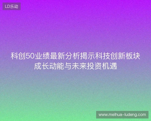 科创50业绩最新分析揭示科技创新板块成长动能与未来投资机遇 科创50业绩最新分析揭示科技创新板块成长动能与未来投资机遇